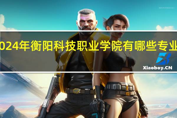 2024年衡阳科技职业学院有哪些专业比较好