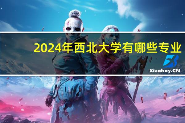 2024年西北大学有哪些专业