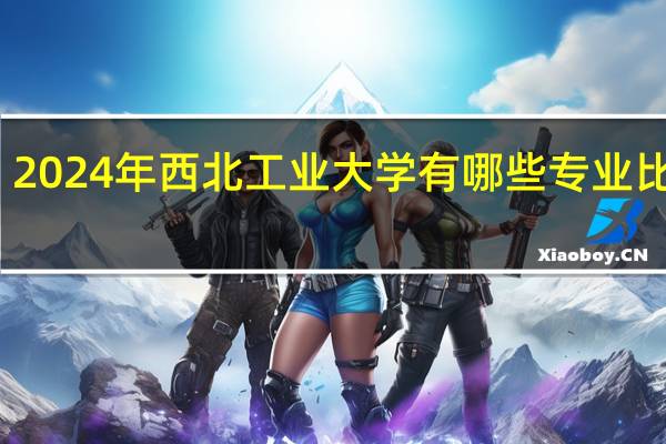 2024年西北工业大学有哪些专业比较好