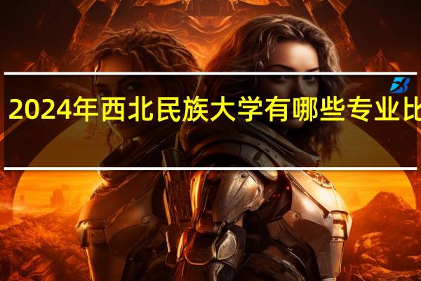 2024年西北民族大学有哪些专业比较好