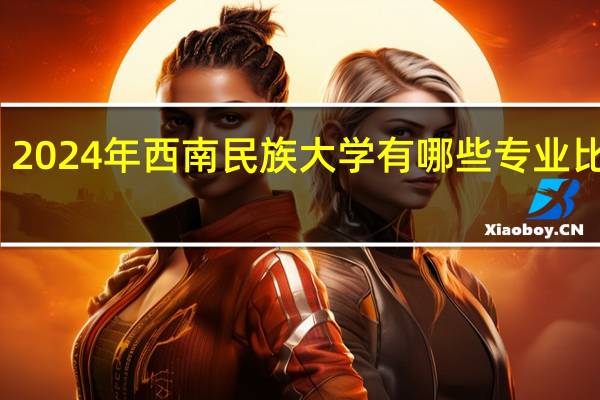 2024年西南民族大学有哪些专业比较好