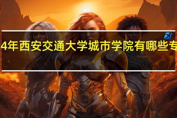 2024年西安交通大学城市学院有哪些专业比较好