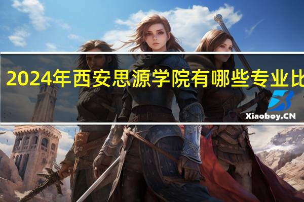 2024年西安思源学院有哪些专业比较好
