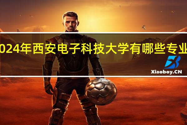 2024年西安电子科技大学有哪些专业比较好