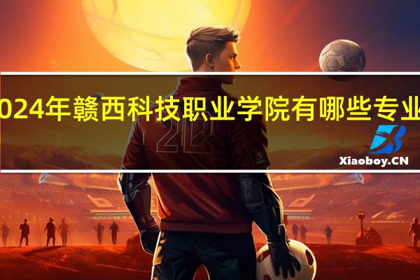 2024年赣西科技职业学院有哪些专业比较好