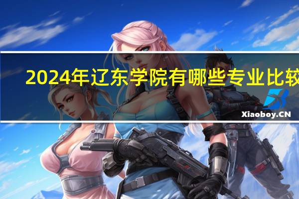 2024年辽东学院有哪些专业比较好