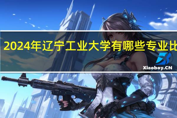 2024年辽宁工业大学有哪些专业比较好