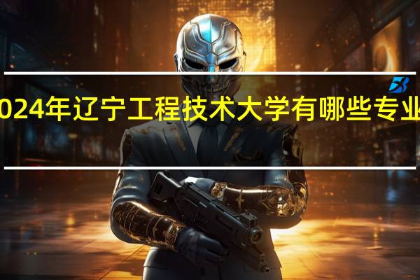 2024年辽宁工程技术大学有哪些专业比较好