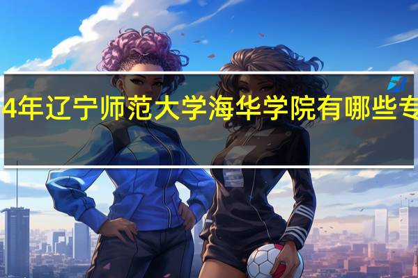 2024年辽宁师范大学海华学院有哪些专业比较好