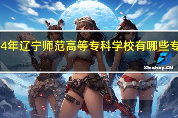 2024年辽宁师范高等专科学校有哪些专业比较好