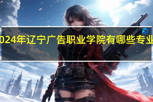 2024年辽宁广告职业学院有哪些专业比较好