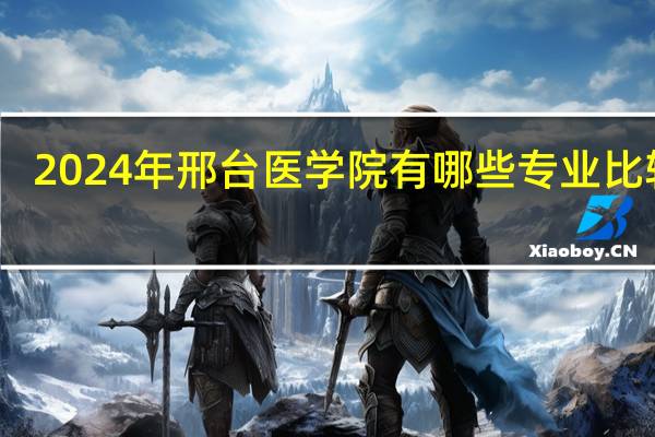 2024年邢台医学院有哪些专业比较好