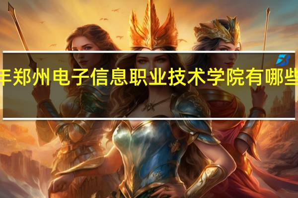 2024年郑州电子信息职业技术学院有哪些专业比较好