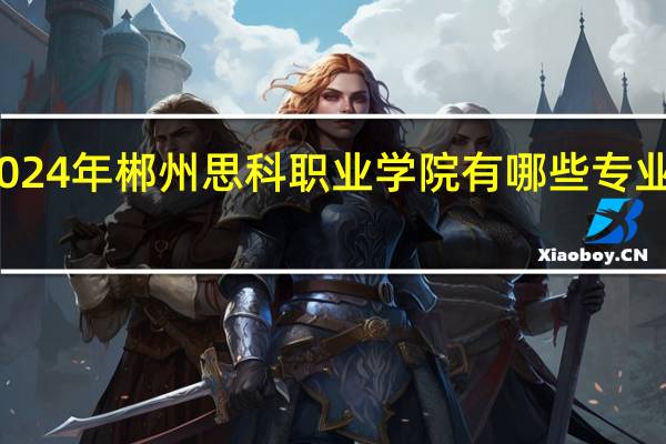 2024年郴州思科职业学院有哪些专业比较好