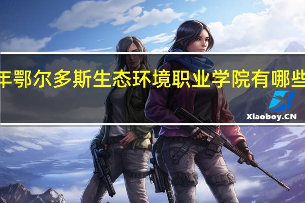 2024年鄂尔多斯生态环境职业学院有哪些专业比较好