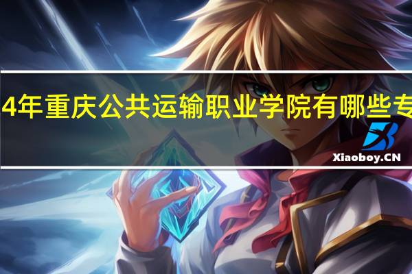 2024年重庆公共运输职业学院有哪些专业比较好