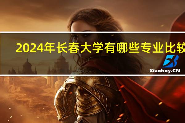 2024年长春大学有哪些专业比较好