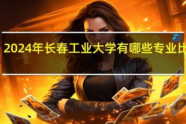 2024年长春工业大学有哪些专业比较好