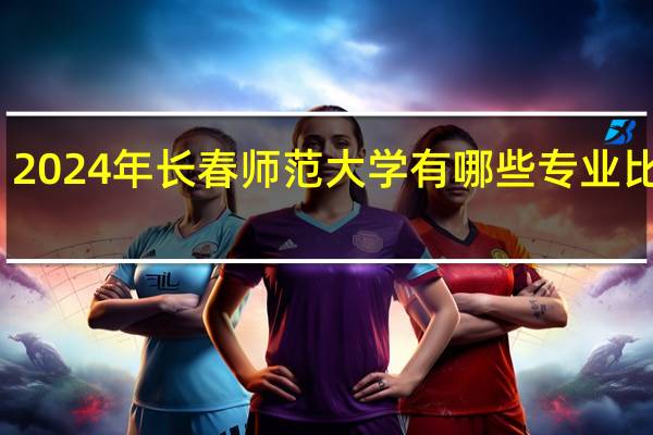 2024年长春师范大学有哪些专业比较好