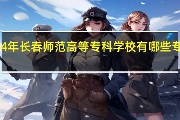 2024年长春师范高等专科学校有哪些专业比较好