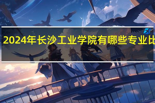 2024年长沙工业学院有哪些专业比较好