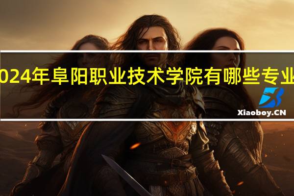 2024年阜阳职业技术学院有哪些专业比较好