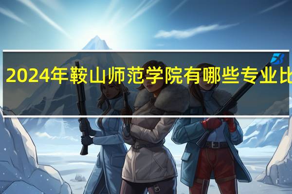 2024年鞍山师范学院有哪些专业比较好