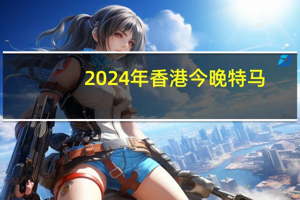 2024年香港今晚特马(2024年香港今期开奖结果查询)--作答解释落实--安装版v353.608