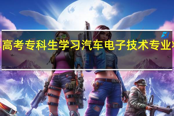 2024年高考专科生学习汽车电子技术专业将来能干什么