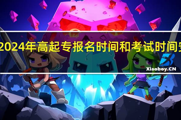 2024年高起专报名时间和考试时间安排表