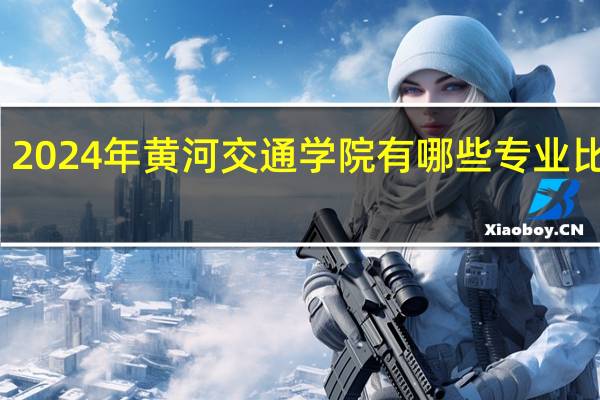 2024年黄河交通学院有哪些专业比较好