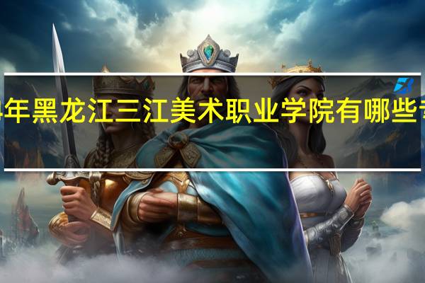 2024年黑龙江三江美术职业学院有哪些专业比较好