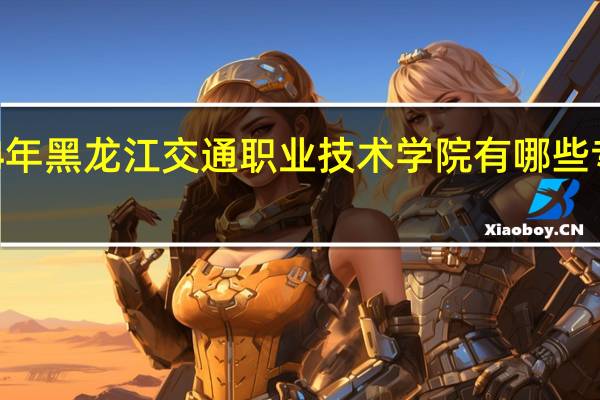 2024年黑龙江交通职业技术学院有哪些专业比较好