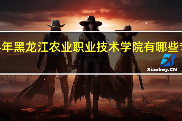 2024年黑龙江农业职业技术学院有哪些专业比较好