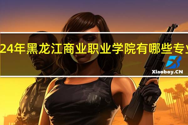 2024年黑龙江商业职业学院有哪些专业比较好