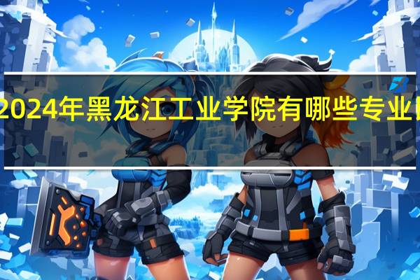 2024年黑龙江工业学院有哪些专业比较好