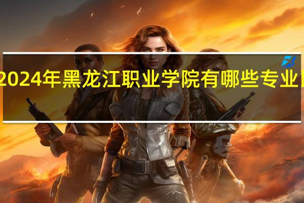 2024年黑龙江职业学院有哪些专业比较好