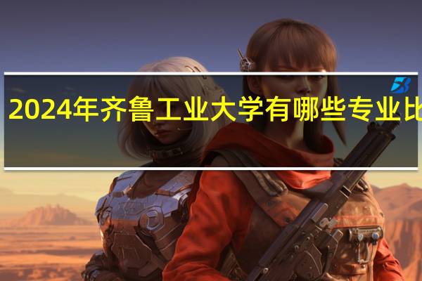2024年齐鲁工业大学有哪些专业比较好