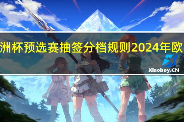 2024欧洲杯预选赛抽签分档规则 2024年欧洲杯抽签曝光