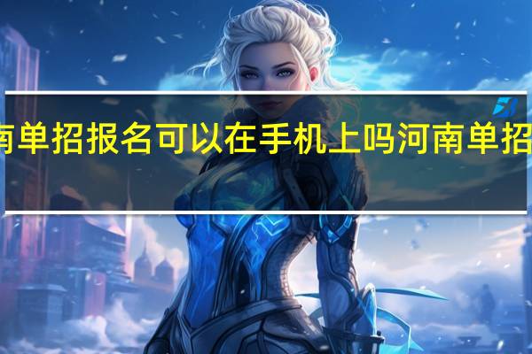 2024河南单招报名可以在手机上吗 河南单招学校推荐2024