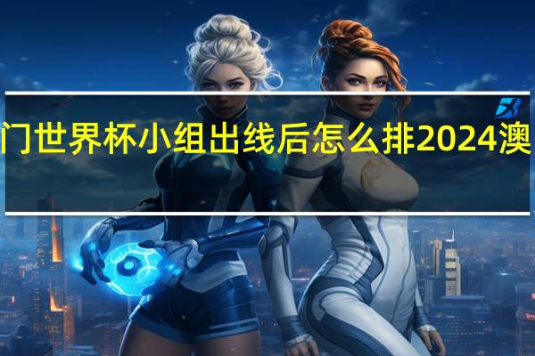 2024澳门世界杯小组出线后怎么排 2024澳门乒乓球赛程