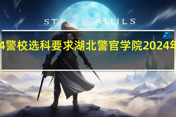 2024警校选科要求 湖北警官学院2024年招生简章