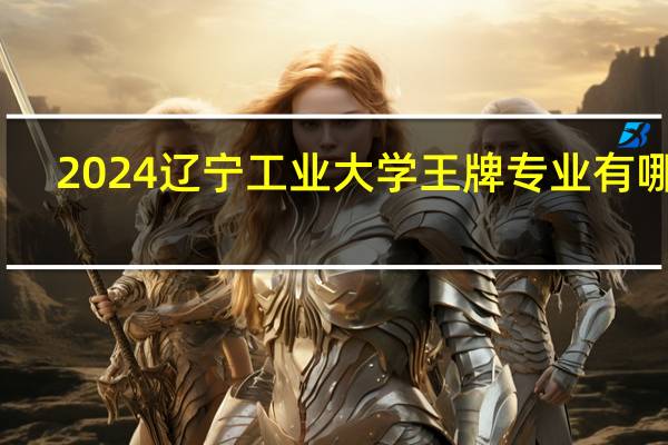 2024辽宁工业大学王牌专业有哪些
