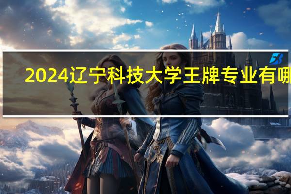 2024辽宁科技大学王牌专业有哪些