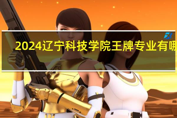 2024辽宁科技学院王牌专业有哪些
