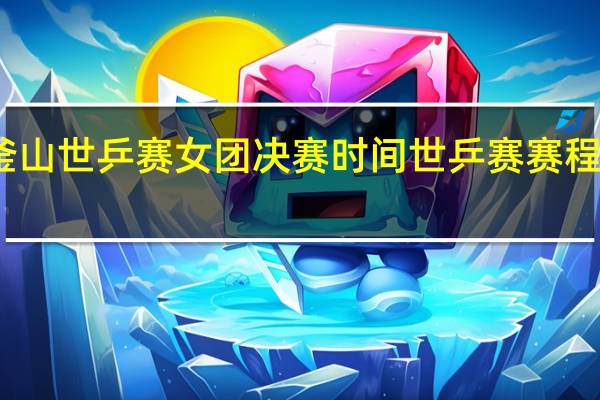 2024釜山世乒赛女团决赛时间 世乒赛赛程时间表2024