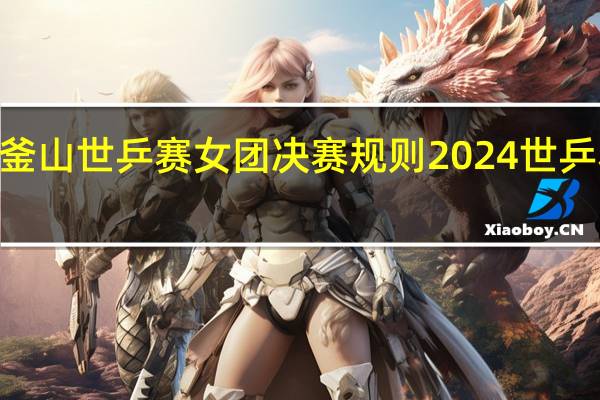 2024釜山世乒赛女团决赛规则 2024世乒赛男团决赛