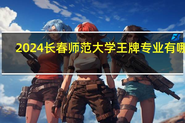 2024长春师范大学王牌专业有哪些