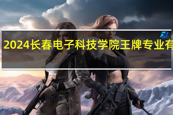 2024长春电子科技学院王牌专业有哪些