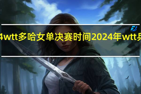 2024wtt多哈女单决赛时间 2024年wtt乒乓球赛程
